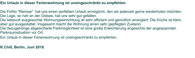 Ein Urlaub in dieser Ferienwohnung ist uneingeschränkt zu empfehlen.    Die FeWo "Remise"  hat uns einen perfekten Urlaub ermöglicht, den wir jederzeit gerne wiederholen möchten.  Die Lage, so nah an der Ostsee, hat uns sehr gut gefallen.  Die liebevoll ausgesuchte Wohnungseinrichtung ist sehr effizient und gemütlich arrangiert. Die Küche ist klein,  aber gut ausgestattet. Insgesamt macht die Wohnung einen sehr gepflegten Zustand.  Die dazugehörige abgesicherte Parkmöglichkeit ist eine große Erleichterung angesichts der angespannten  Parkraumsituation vor Ort. Ein Urlaub in dieser Ferienwohnung ist uneingeschränkt zu empfehlen.    K.Chill, Berlin, Juni 2018